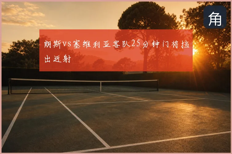 朗斯vs塞维利亚客队25分钟门将挡出近射